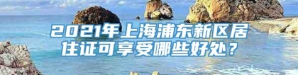 2021年上海浦东新区居住证可享受哪些好处？