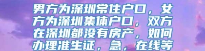 男方为深圳常住户口，女方为深圳集体户口，双方在深圳都没有房产，如何办理准生证，急，在线等