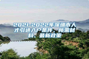 2021-2022年深圳市人才引进入户条件、所需材料、最新政策