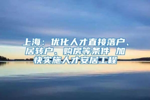 上海：优化人才直接落户、居转户、购房等条件 加快实施人才安居工程