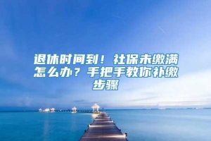 退休时间到！社保未缴满怎么办？手把手教你补缴步骤