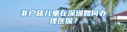 非户籍儿童在深圳如何办理医保？