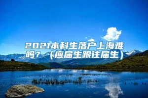 2021本科生落户上海难吗？（应届生跟往届生）