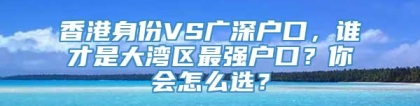 香港身份VS广深户口，谁才是大湾区最强户口？你会怎么选？