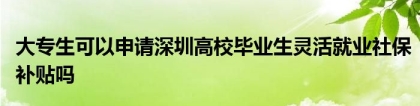 大专生可以申请深圳高校毕业生灵活就业社保补贴吗