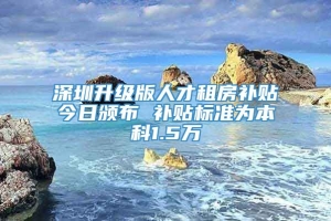 深圳升级版人才租房补贴今日颁布 补贴标准为本科1.5万