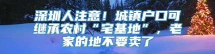 深圳人注意！城镇户口可继承农村“宅基地”，老家的地不要卖了