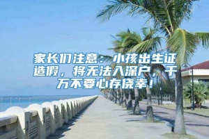 家长们注意：小孩出生证造假，将无法入深户，千万不要心存侥幸！