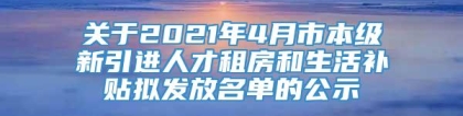 关于2021年4月市本级新引进人才租房和生活补贴拟发放名单的公示