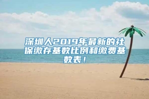 深圳人2019年最新的社保缴存基数比例和缴费基数表！