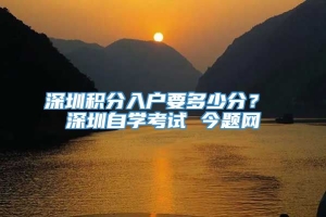 深圳积分入户要多少分？ 深圳自学考试 今题网