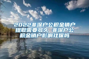 2022非深户公积金销户提取需要多久 非深户公积金销户影响社保吗