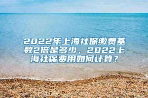 2022年上海社保缴费基数2倍是多少，2022上海社保费用如何计算？