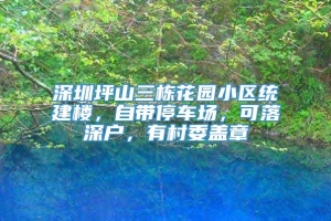 深圳坪山三栋花园小区统建楼，自带停车场，可落深户，有村委盖章