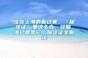 住在上海的看过来，“居住证”要这么办，社保、落户都靠它｜居住证全解读