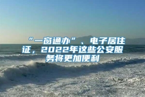 “一窗通办”、电子居住证，2022年这些公安服务将更加便利