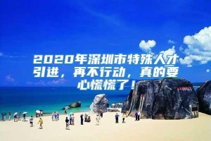 2020年深圳市特殊人才引进，再不行动，真的要心慌慌了！