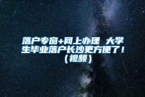 落户专窗+网上办理 大学生毕业落户长沙更方便了！（视频）