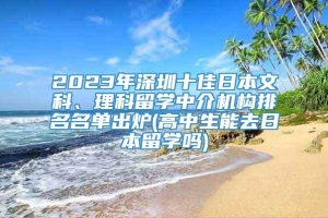 2023年深圳十佳日本文科、理科留学中介机构排名名单出炉(高中生能去日本留学吗)