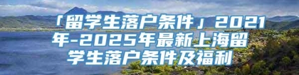 「留学生落户条件」2021年-2025年最新上海留学生落户条件及福利