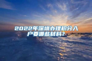 2022年深圳办理积分入户要哪些材料？