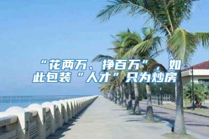 “花两万、挣百万”，如此包装“人才”只为炒房