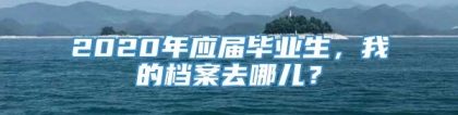 2020年应届毕业生，我的档案去哪儿？