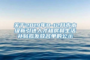 关于2019年8-12月市本级新引进人才租房和生活补贴拟发放名单的公示