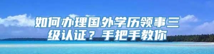 如何办理国外学历领事三级认证？手把手教你