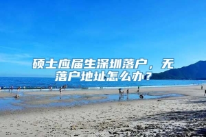 硕士应届生深圳落户，无落户地址怎么办？