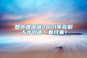 想办理深圳2021年在职人才引进？看过来！