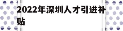 2022年深圳人才引进补贴(深圳人才引进补贴条件2021)