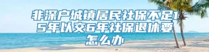 非深户城镇居民社保不足15年以交6年社保退休要怎么办