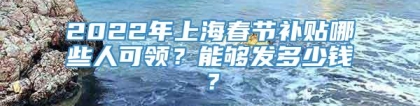 2022年上海春节补贴哪些人可领？能够发多少钱？