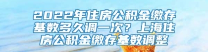 2022年住房公积金缴存基数多久调一次？上海住房公积金缴存基数调整