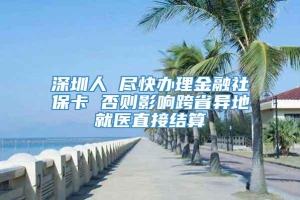 深圳人 尽快办理金融社保卡 否则影响跨省异地就医直接结算