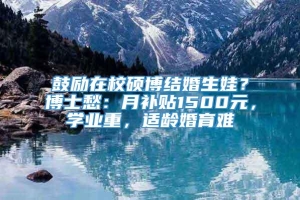 鼓励在校硕博结婚生娃？博士愁：月补贴1500元，学业重，适龄婚育难