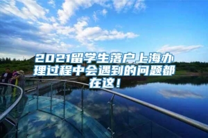 2021留学生落户上海办理过程中会遇到的问题都在这！