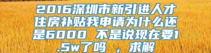 2016深圳市新引进人才住房补贴我申请为什么还是6000 不是说现在要1.5w了吗 ，求解