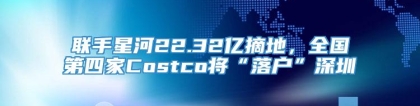 联手星河22.32亿摘地，全国第四家Costco将“落户”深圳