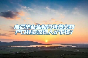 应届毕业生如何将档案和户口挂靠深圳人才市场？