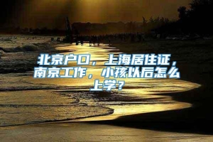 北京户口，上海居住证，南京工作，小孩以后怎么上学？