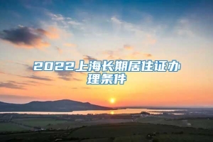 2022上海长期居住证办理条件