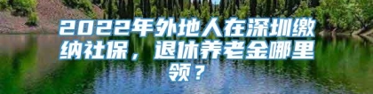 2022年外地人在深圳缴纳社保，退休养老金哪里领？