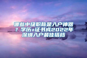 哪些中级职称是入户神器？学历+证书成2022年深圳入户最佳搭档