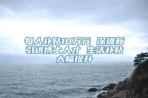 每人补贴10万元 深圳新引进博士人才 生活补贴大幅提升