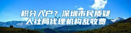 积分入户？深圳市民质疑人社局代理机构乱收费