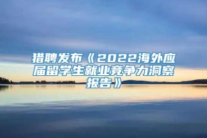 猎聘发布《2022海外应届留学生就业竞争力洞察报告》