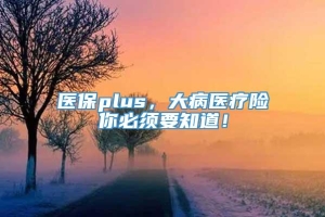 医保plus，大病医疗险你必须要知道！