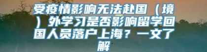 受疫情影响无法赴国（境）外学习是否影响留学回国人员落户上海？一文了解→